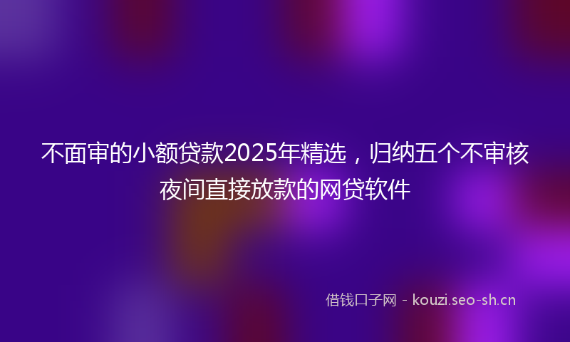 不面审的小额贷款2025年精选，归纳五个不审核夜间直接放款的网贷软件