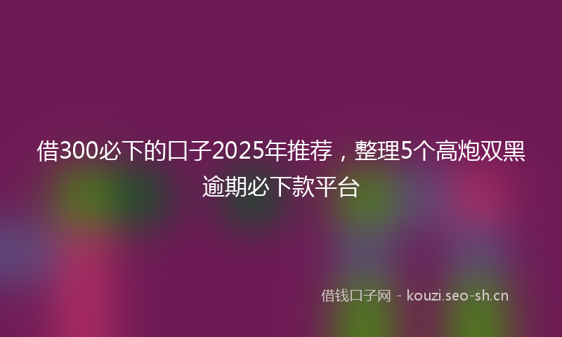 借300必下的口子2025年推荐，整理5个高炮双黑逾期必下款平台