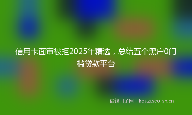 信用卡面审被拒2025年精选，总结五个黑户0门槛贷款平台