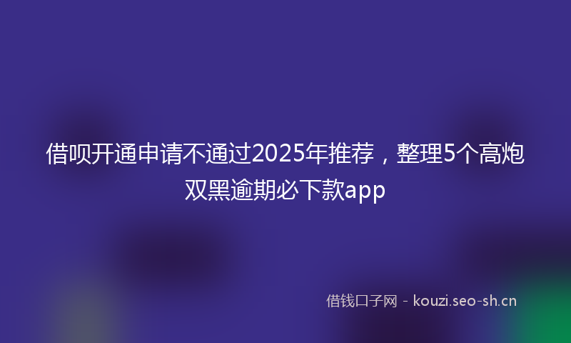 借呗开通申请不通过2025年推荐，整理5个高炮双黑逾期必下款app