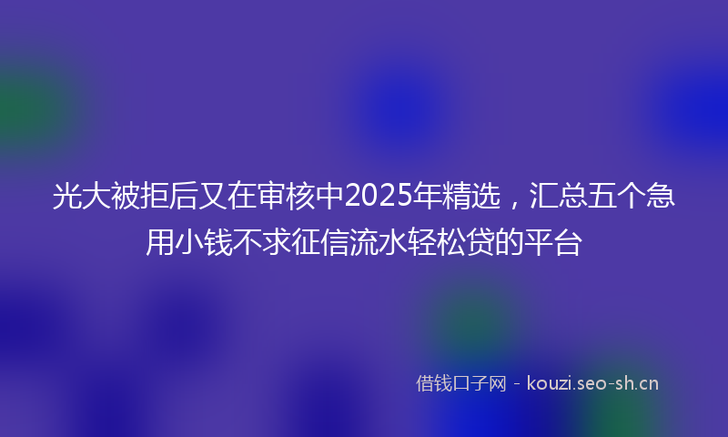 光大被拒后又在审核中2025年精选，汇总五个急用小钱不求征信流水轻松贷的平台