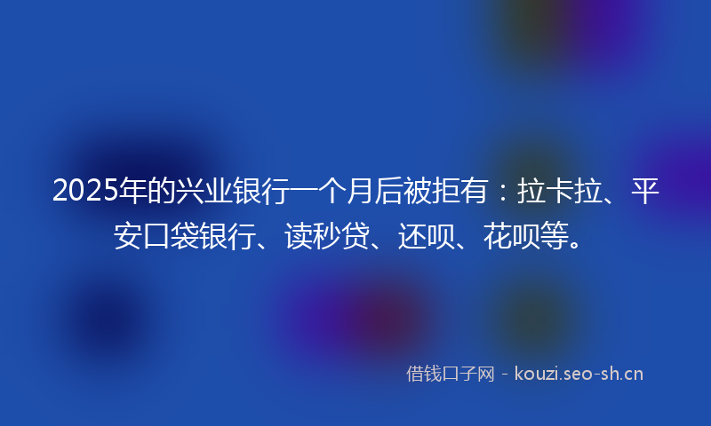 2025年的兴业银行一个月后被拒有：拉卡拉、平安口袋银行、读秒贷、还呗、花呗等。
