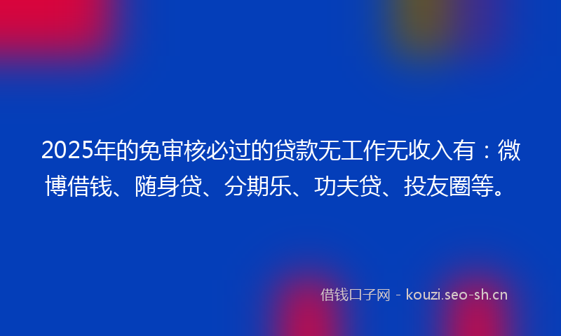 2025年的免审核必过的贷款无工作无收入有:微博借钱、随身贷、分期乐、功夫贷、投友圈等。