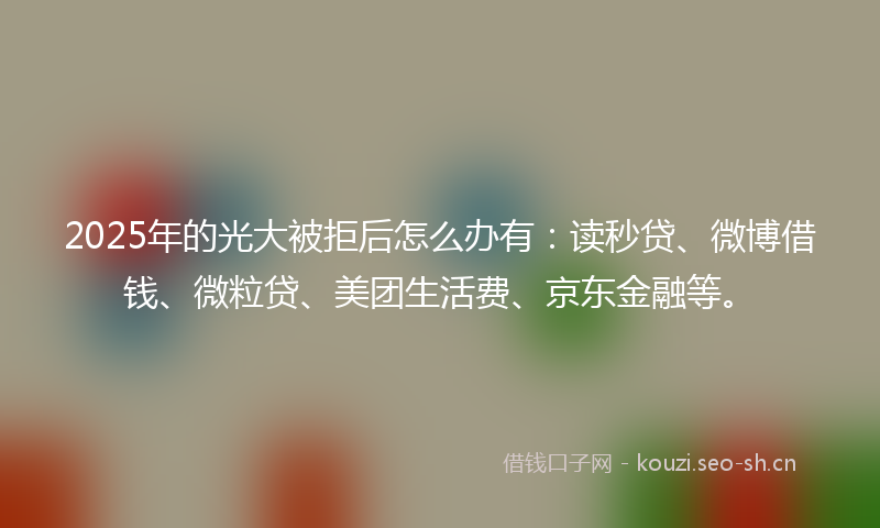 2025年的光大被拒后怎么办有：读秒贷、微博借钱、微粒贷、美团生活费、京东金融等。