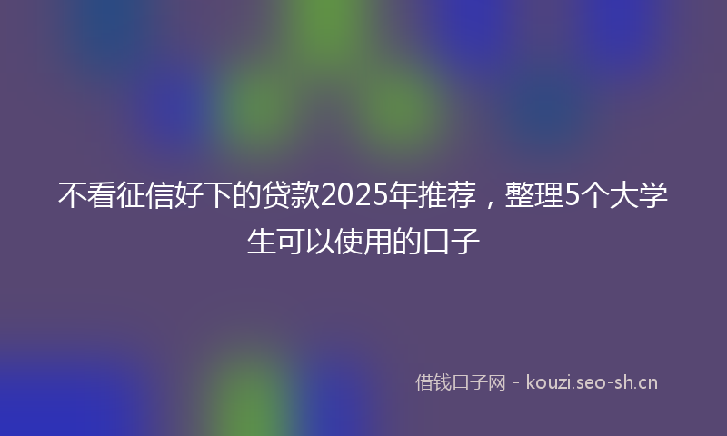不看征信好下的贷款2025年推荐，整理5个大学生可以使用的口子