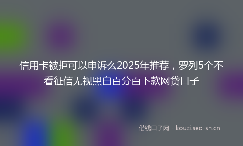 信用卡被拒可以申诉么2025年推荐，罗列5个不看征信无视黑白百分百下款网贷口子