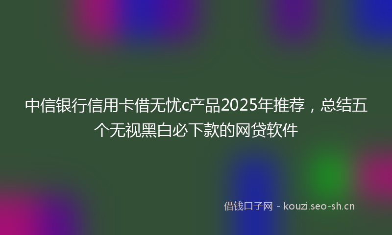 中信银行信用卡借无忧c产品2025年推荐，总结五个无视黑白必下款的网贷软件