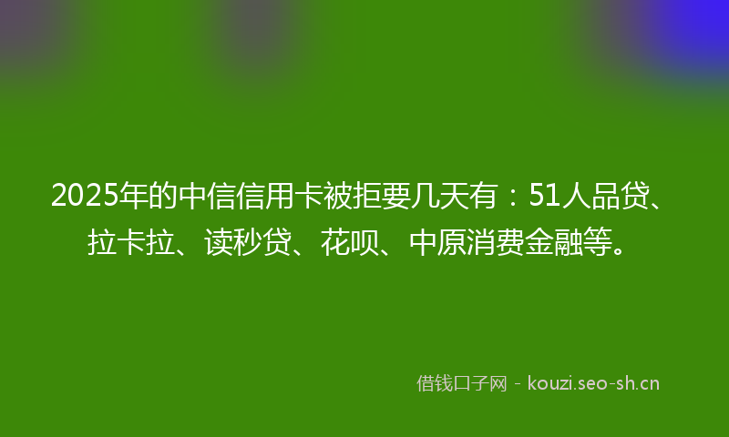2025年的中信信用卡被拒要几天有：51人品贷、拉卡拉、读秒贷、花呗、中原消费金融等。