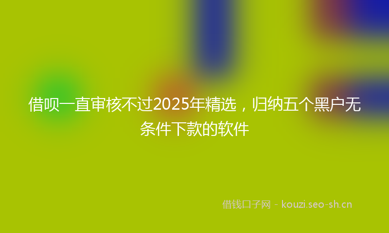 借呗一直审核不过2025年精选，归纳五个黑户无条件下款的软件
