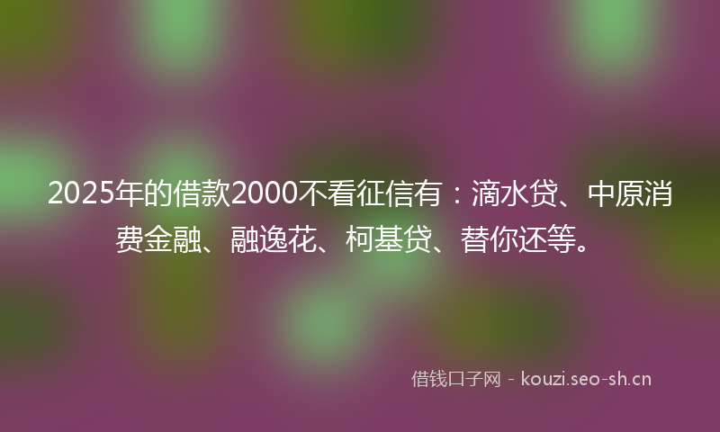 2025年的借款2000不看征信有：滴水贷、中原消费金融、融逸花、柯基贷、替你还等。