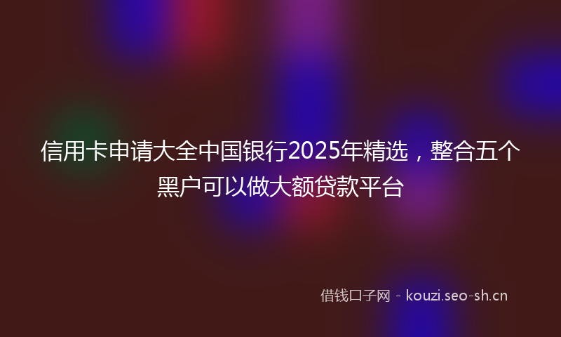 信用卡申请大全中国银行2025年精选，整合五个黑户可以做大额贷款平台