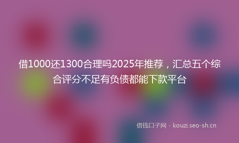 借1000还1300合理吗2025年推荐，汇总五个综合评分不足有负债都能下款平台