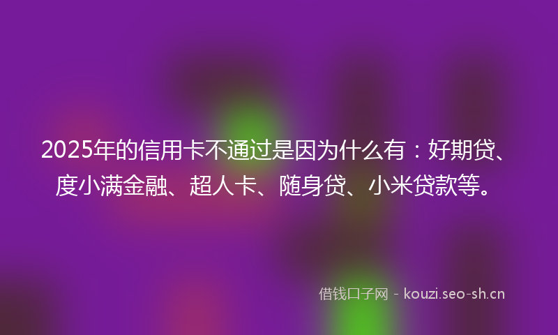2025年的信用卡不通过是因为什么有:好期贷、度小满金融、超人卡、随身贷、小米贷款等。