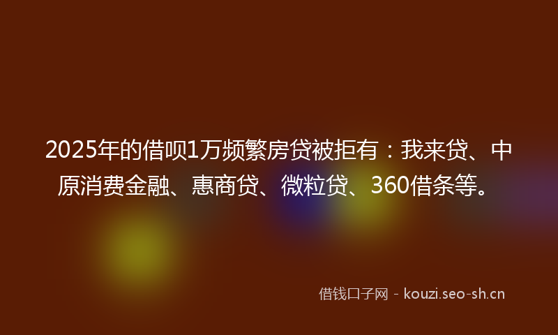 2025年的借呗1万频繁房贷被拒有：我来贷、中原消费金融、惠商贷、微粒贷、360借条等。