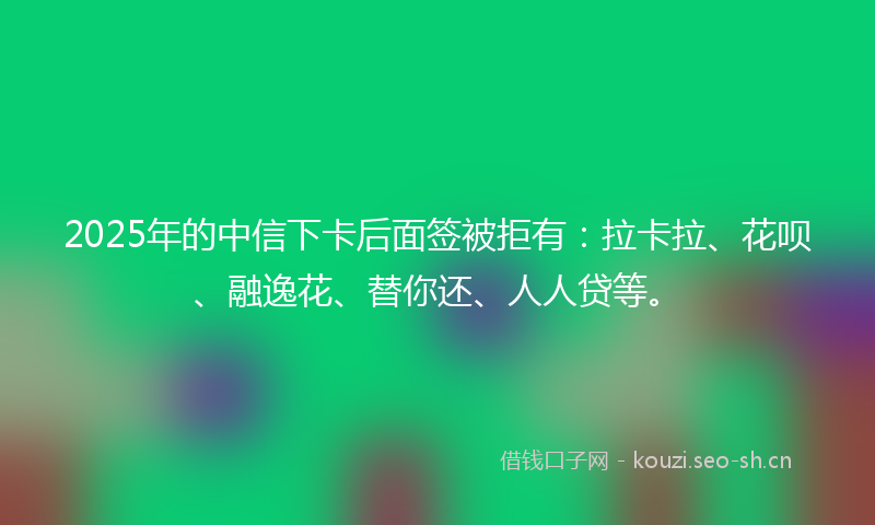 2025年的中信下卡后面签被拒有：拉卡拉、花呗、融逸花、替你还、人人贷等。