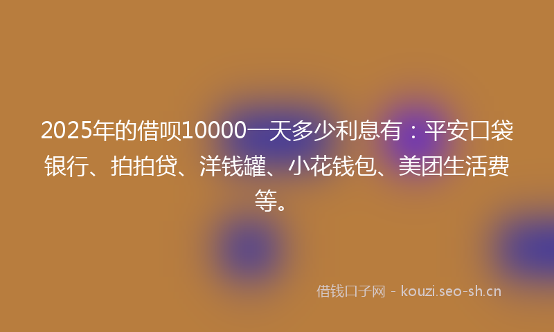2025年的借呗10000一天多少利息有：平安口袋银行、拍拍贷、洋钱罐、小花钱包、美团生活费等。