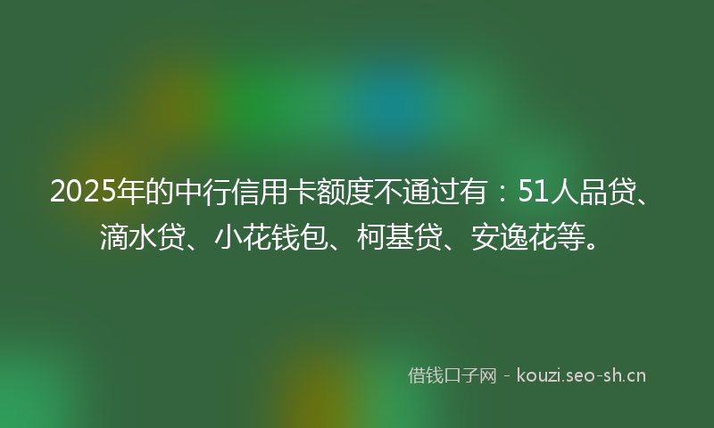 2025年的中行信用卡额度不通过有：51人品贷、滴水贷、小花钱包、柯基贷、安逸花等。