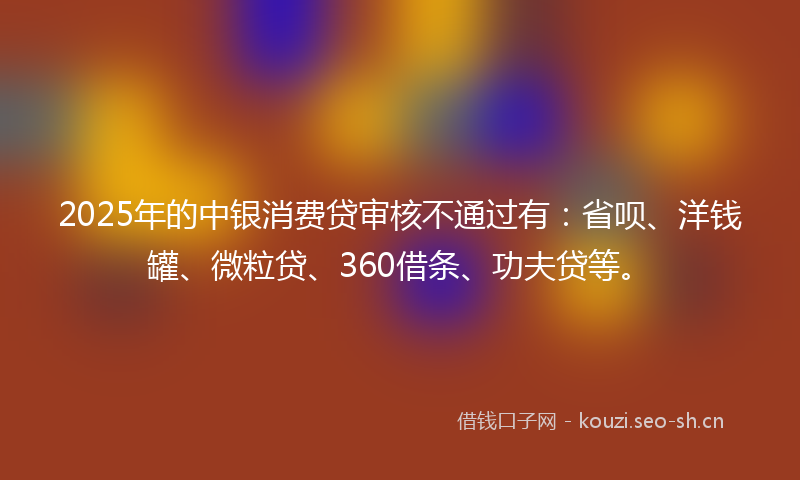 2025年的中银消费贷审核不通过有：省呗、洋钱罐、微粒贷、360借条、功夫贷等。