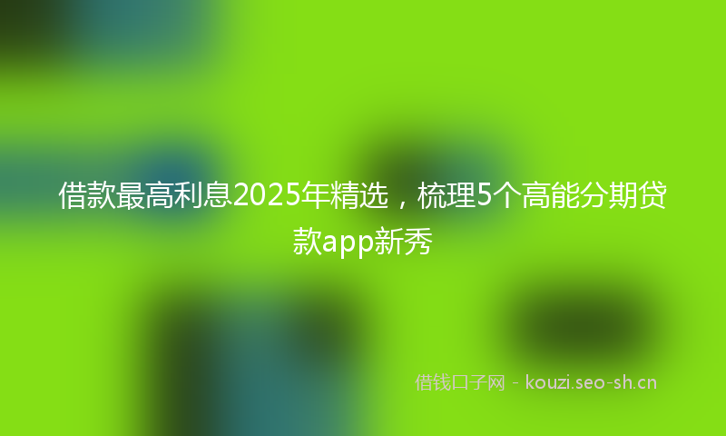 借款最高利息2025年精选,梳理5个高能分期贷款app新秀