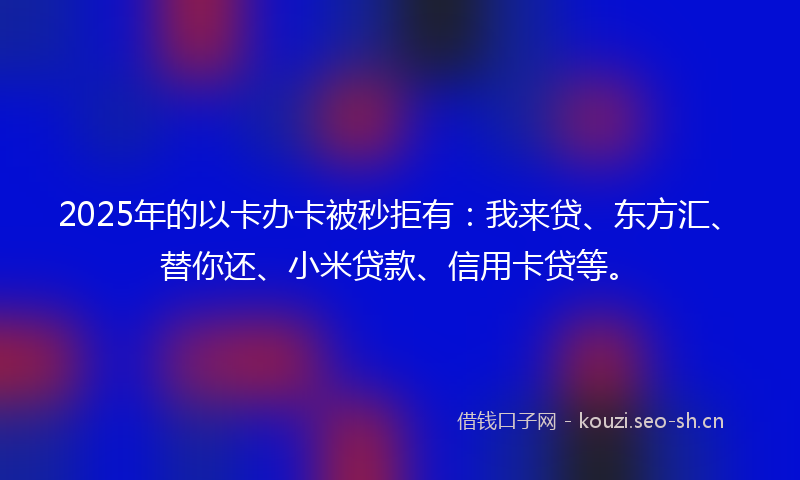 2025年的以卡办卡被秒拒有：我来贷、东方汇、替你还、小米贷款、信用卡贷等。
