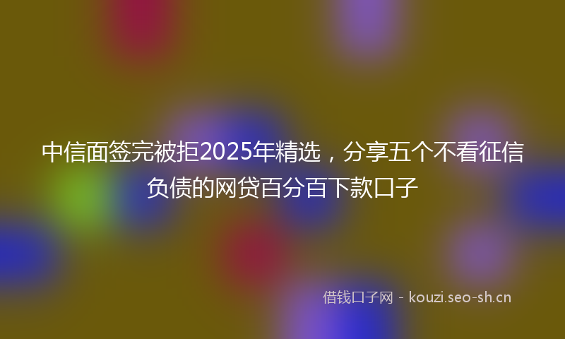 中信面签完被拒2025年精选，分享五个不看征信负债的网贷百分百下款口子