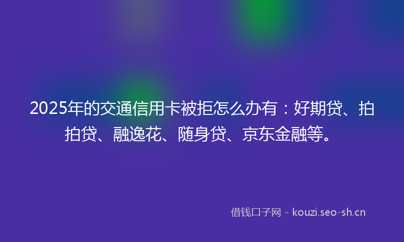 2025年的交通信用卡被拒怎么办有:好期贷、拍拍贷、融逸花、随身贷、京东金融等。