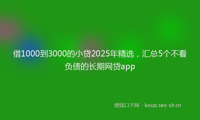 借1000到3000的小贷2025年精选，汇总5个不看负债的长期网贷app
