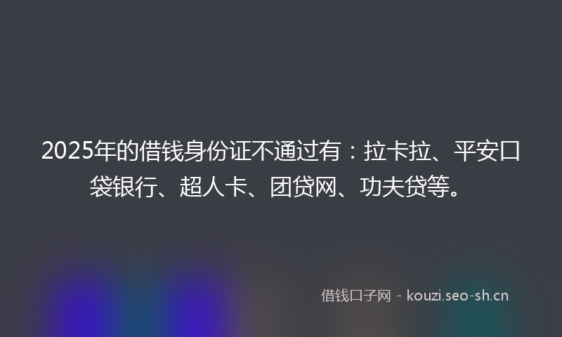 2025年的借钱身份证不通过有：拉卡拉、平安口袋银行、超人卡、团贷网、功夫贷等。
