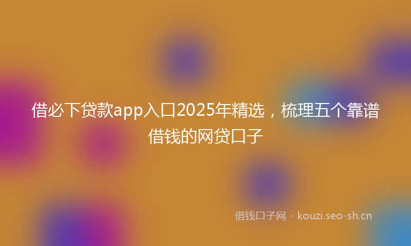 借必下贷款app入口2025年精选，梳理五个靠谱借钱的网贷口子