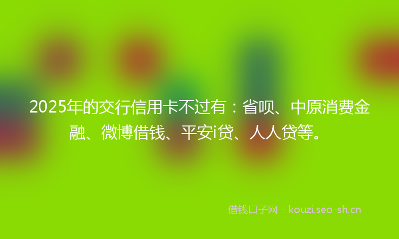 2025年的交行信用卡不过有：省呗、中原消费金融、微博借钱、平安i贷、人人贷等。