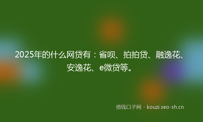 2025年的什么网贷有：省呗、拍拍贷、融逸花、安逸花、e微贷等。