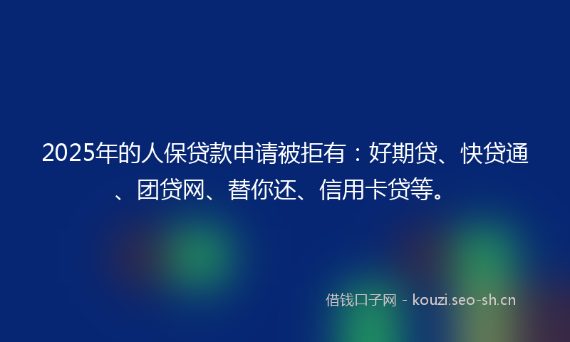 2025年的人保贷款申请被拒有：好期贷、快贷通、团贷网、替你还、信用卡贷等。