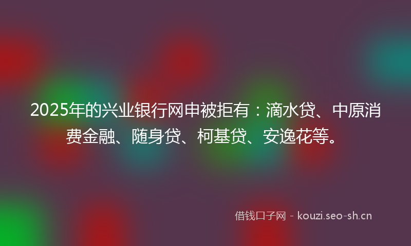 2025年的兴业银行网申被拒有：滴水贷、中原消费金融、随身贷、柯基贷、安逸花等。