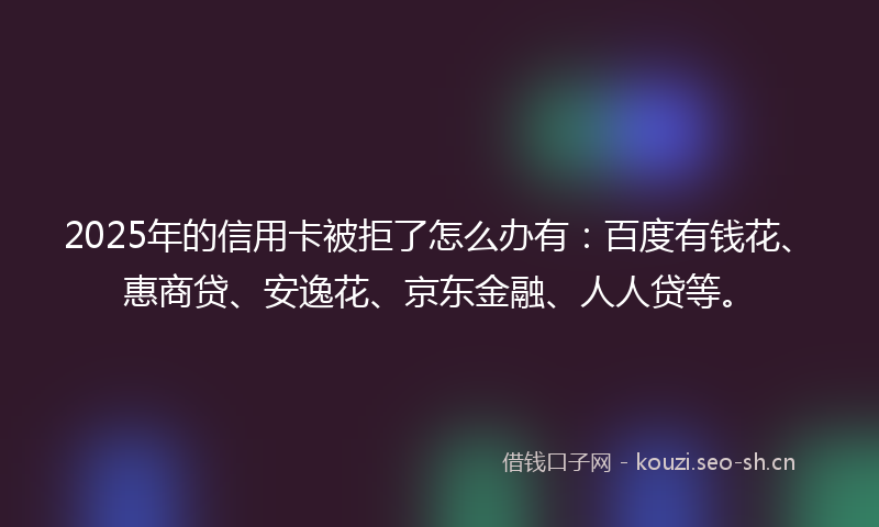 2025年的信用卡被拒了怎么办有：百度有钱花、惠商贷、安逸花、京东金融、人人贷等。