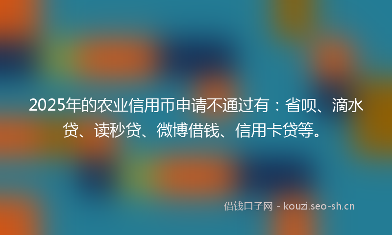 2025年的农业信用币申请不通过有：省呗、滴水贷、读秒贷、微博借钱、信用卡贷等。