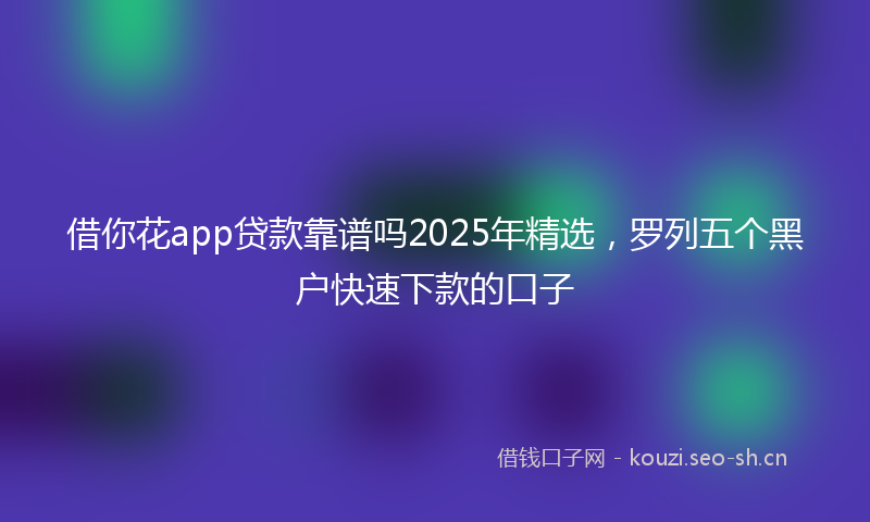 借你花app贷款靠谱吗2025年精选，罗列五个黑户快速下款的口子