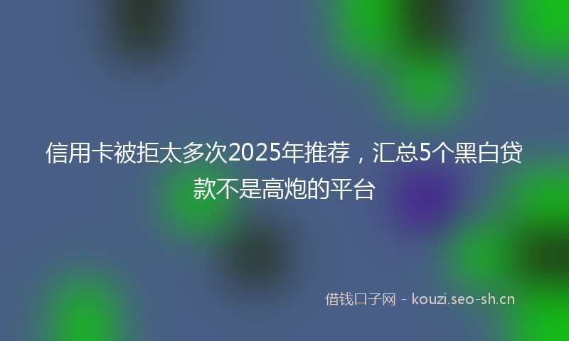 信用卡被拒太多次2025年推荐，汇总5个黑白贷款不是高炮的平台