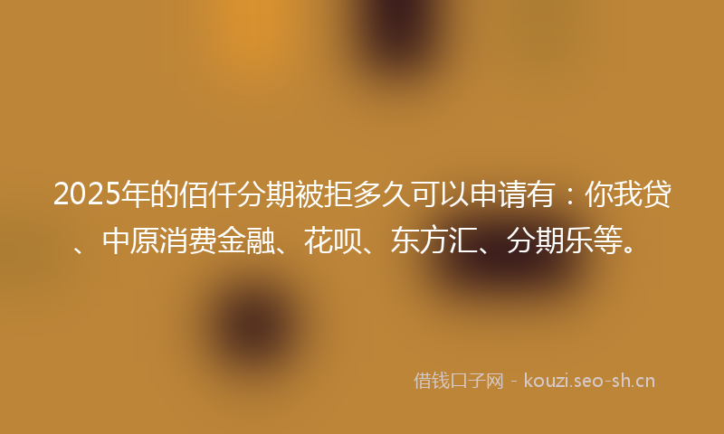 2025年的佰仟分期被拒多久可以申请有：你我贷、中原消费金融、花呗、东方汇、分期乐等。