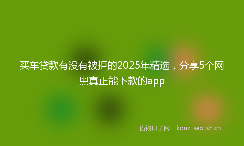 买车贷款有没有被拒的2025年精选，分享5个网黑真正能下款的app