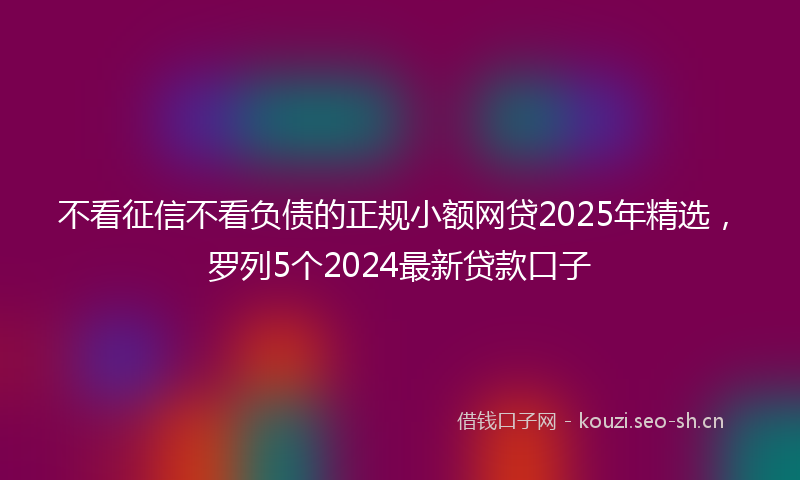 不看征信不看负债的正规小额网贷2025年精选，罗列5个2024最新贷款口子