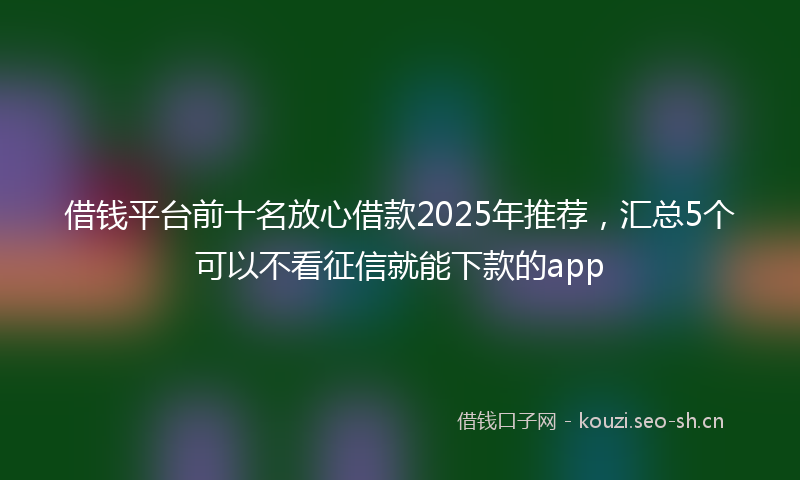 借钱平台前十名放心借款2025年推荐,汇总5个可以不看征信就能下款的app