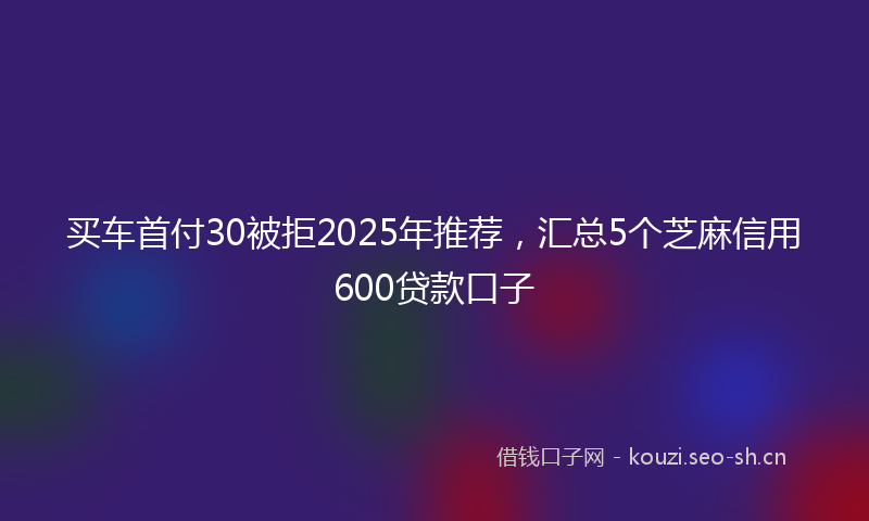 买车首付30被拒2025年推荐，汇总5个芝麻信用600贷款口子