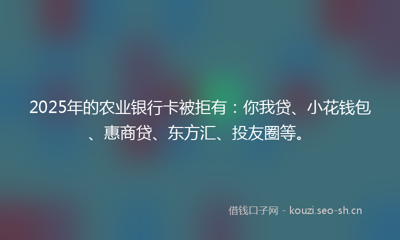 2025年的农业银行卡被拒有：你我贷、小花钱包、惠商贷、东方汇、投友圈等。