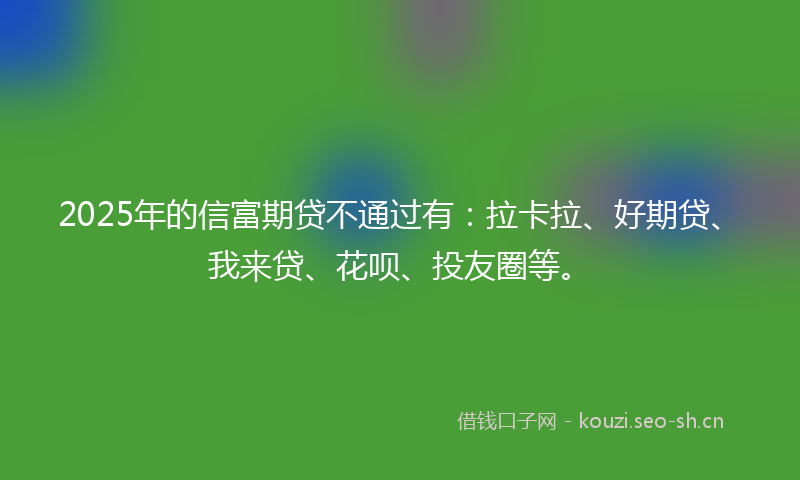 2025年的信富期贷不通过有：拉卡拉、好期贷、我来贷、花呗、投友圈等。