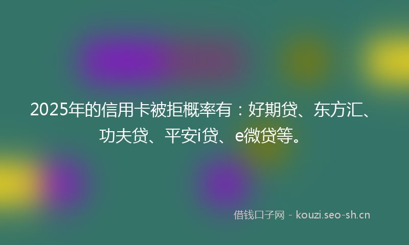 2025年的信用卡被拒概率有：好期贷、东方汇、功夫贷、平安i贷、e微贷等。