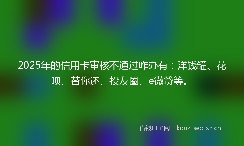 2025年的信用卡审核不通过咋办有:洋钱罐、花呗、替你还、投友圈、e微贷等。