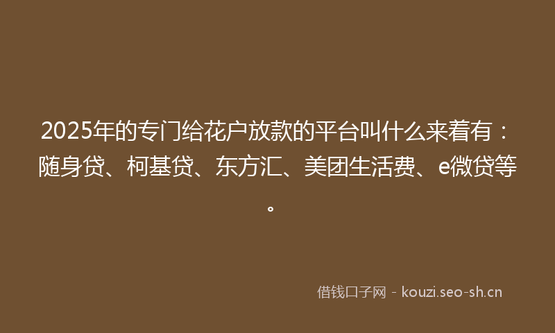 2025年的专门给花户放款的平台叫什么来着有：随身贷、柯基贷、东方汇、美团生活费、e微贷等。