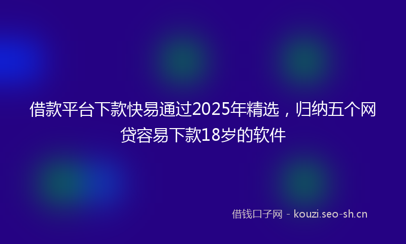 借款平台下款快易通过2025年精选，归纳五个网贷容易下款18岁的软件