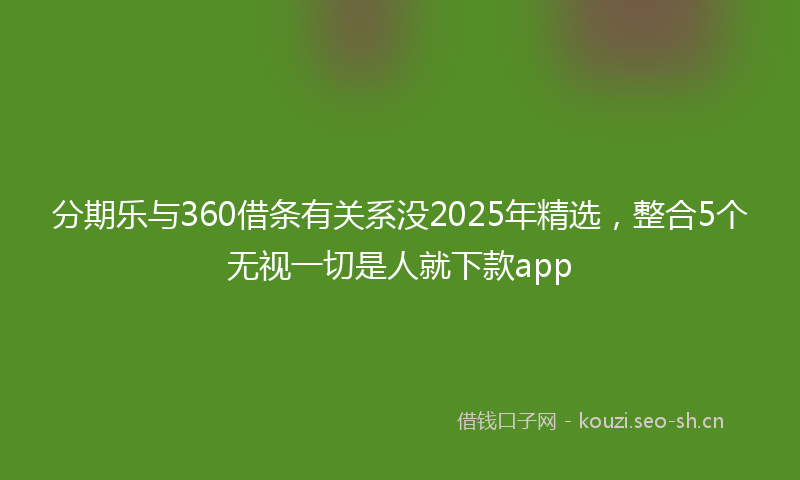 分期乐与360借条有关系没2025年精选，整合5个无视一切是人就下款app