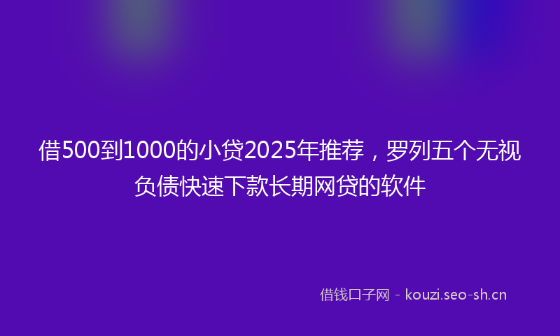 借500到1000的小贷2025年推荐，罗列五个无视负债快速下款长期网贷的软件